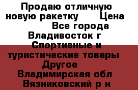 Продаю отличную новую ракетку :) › Цена ­ 3 500 - Все города, Владивосток г. Спортивные и туристические товары » Другое   . Владимирская обл.,Вязниковский р-н